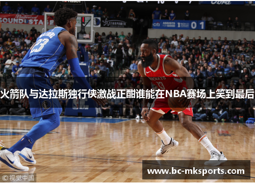 火箭队与达拉斯独行侠激战正酣谁能在NBA赛场上笑到最后